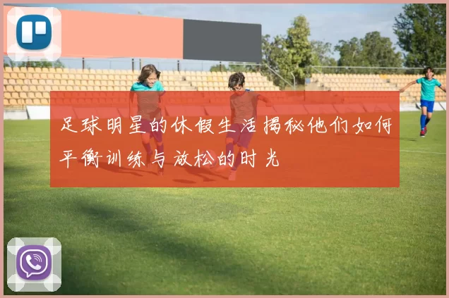 足球明星的休假生活揭秘他们如何平衡训练与放松的时光