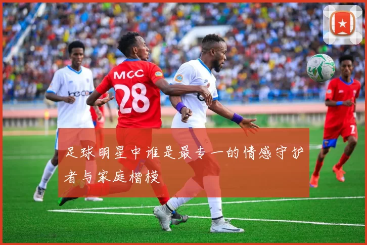 足球明星中谁是最专一的情感守护者与家庭楷模