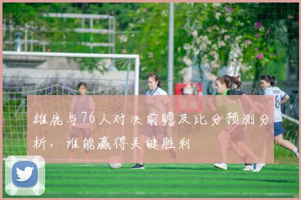 雄鹿与76人对决前瞻及比分预测分析，谁能赢得关键胜利