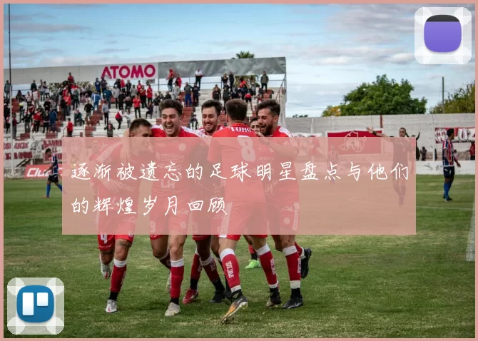 逐渐被遗忘的足球明星盘点与他们的辉煌岁月回顾