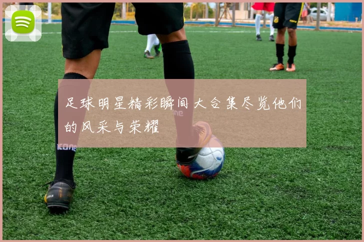 足球明星精彩瞬间大合集尽览他们的风采与荣耀