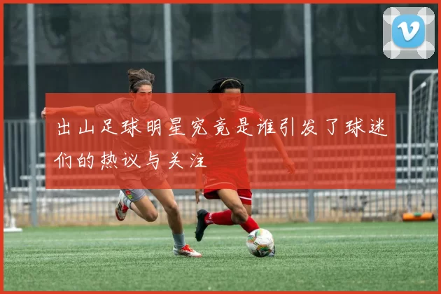 出山足球明星究竟是谁引发了球迷们的热议与关注