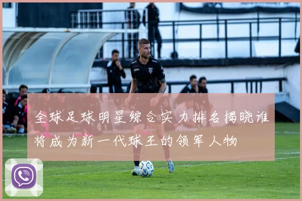 全球足球明星综合实力排名揭晓谁将成为新一代球王的领军人物