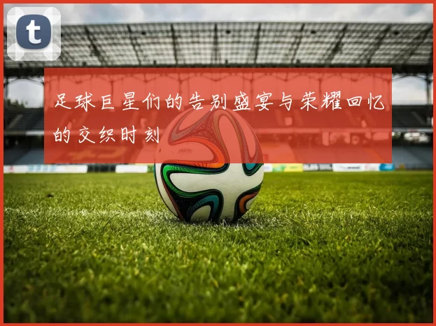 足球巨星们的告别盛宴与荣耀回忆的交织时刻