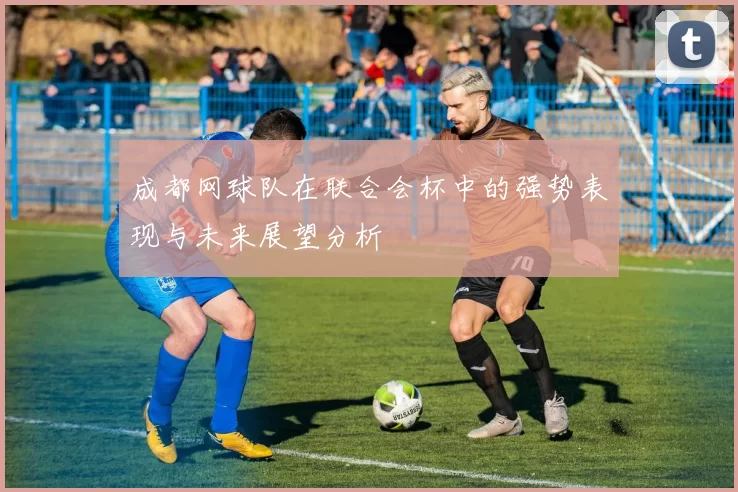 成都网球队在联合会杯中的强势表现与未来展望分析