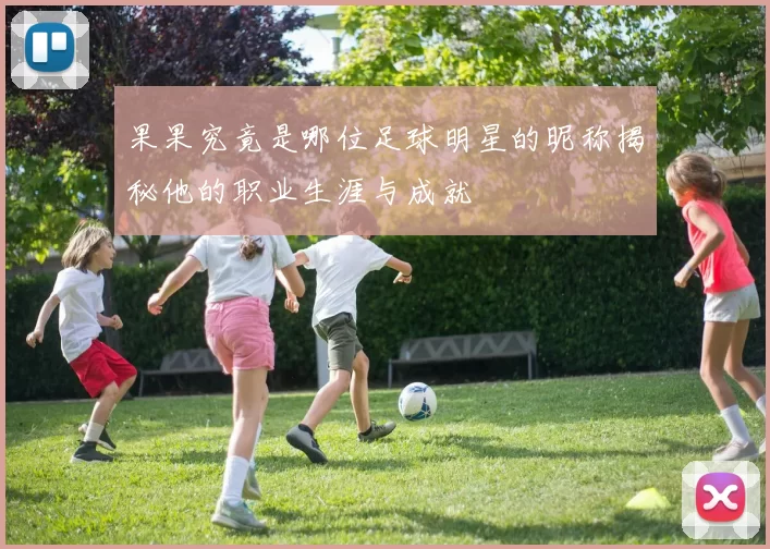 果果究竟是哪位足球明星的昵称揭秘他的职业生涯与成就