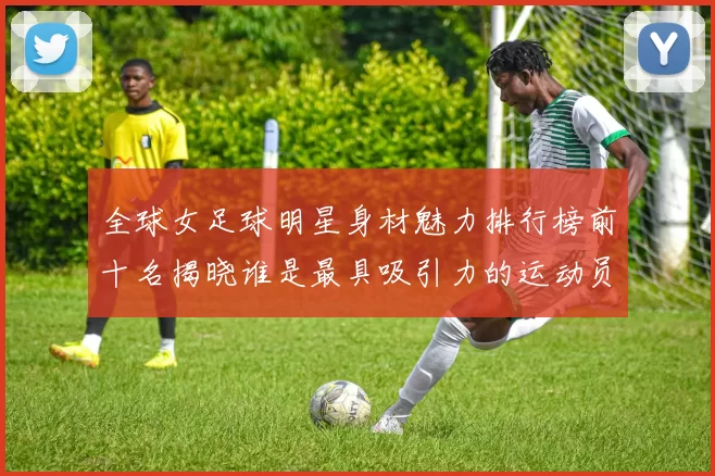 全球女足球明星身材魅力排行榜前十名揭晓谁是最具吸引力的运动员
