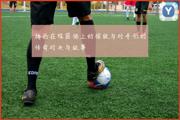 梅西在绿茵场上的宿敌与对手们的传奇对决与故事