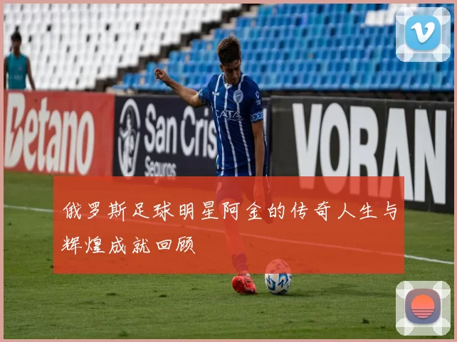 俄罗斯足球明星阿金的传奇人生与辉煌成就回顾