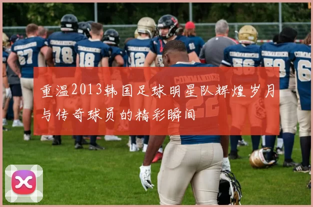重温2013韩国足球明星队辉煌岁月与传奇球员的精彩瞬间