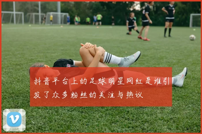 抖音平台上的足球明星网红是谁引发了众多粉丝的关注与热议