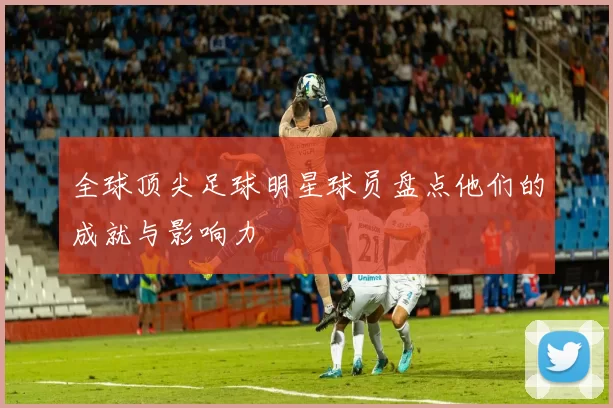 全球顶尖足球明星球员盘点他们的成就与影响力