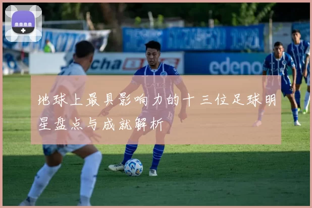 地球上最具影响力的十三位足球明星盘点与成就解析