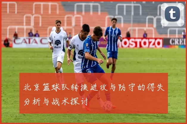 北京篮球队转换进攻与防守的得失分析与战术探讨