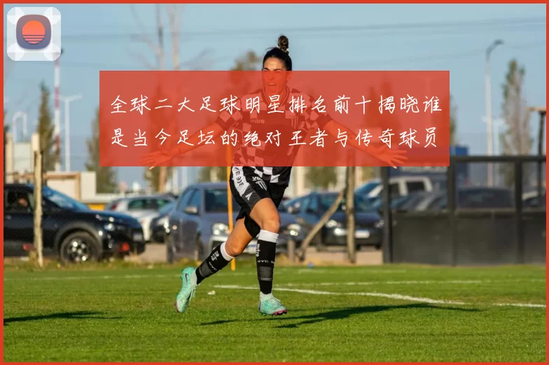 全球二大足球明星排名前十揭晓谁是当今足坛的绝对王者与传奇球员