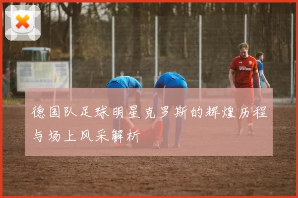 德国队足球明星克罗斯的辉煌历程与场上风采解析