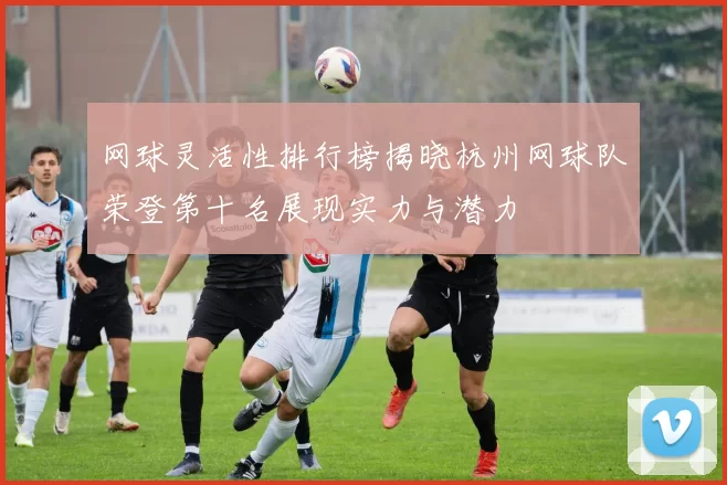 网球灵活性排行榜揭晓杭州网球队荣登第十名展现实力与潜力