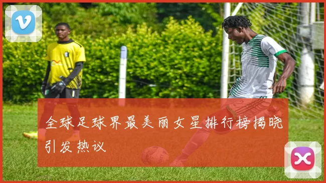 全球足球界最美丽女星排行榜揭晓引发热议