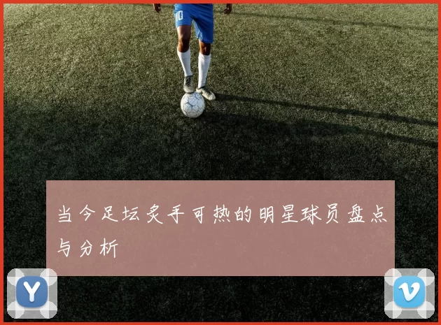 当今足坛炙手可热的明星球员盘点与分析