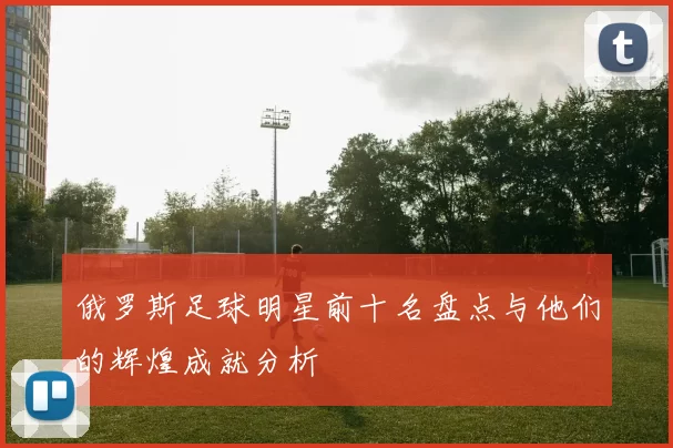 俄罗斯足球明星前十名盘点与他们的辉煌成就分析