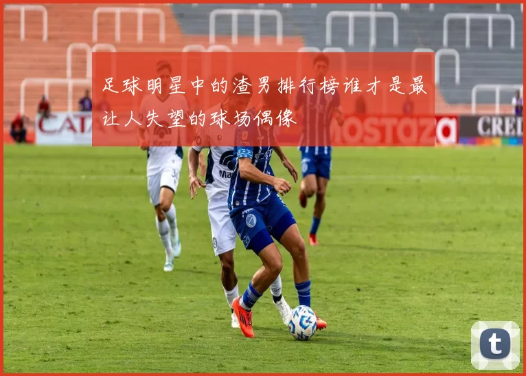 足球明星中的渣男排行榜谁才是最让人失望的球场偶像