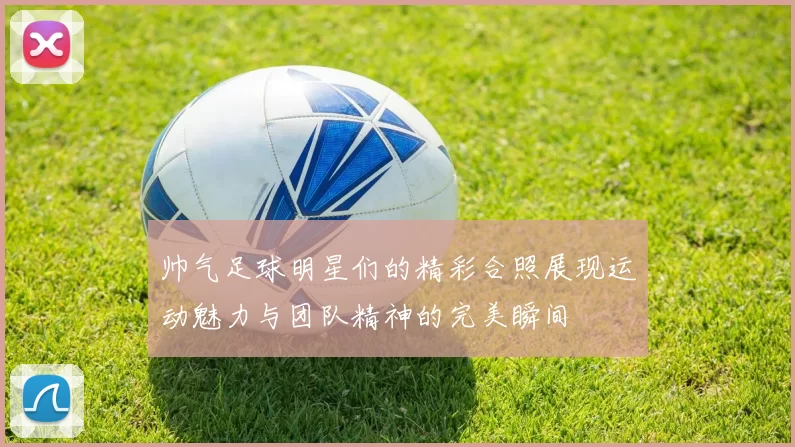 帅气足球明星们的精彩合照展现运动魅力与团队精神的完美瞬间