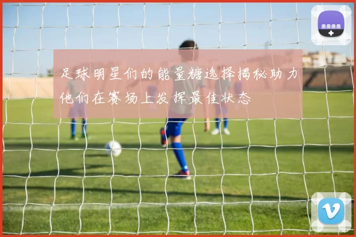 足球明星们的能量糖选择揭秘助力他们在赛场上发挥最佳状态