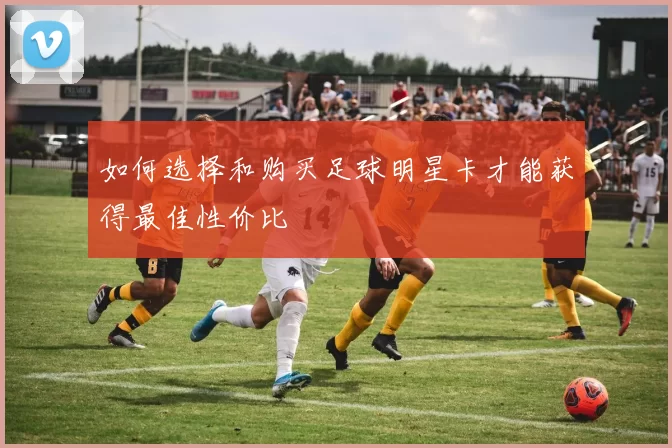 如何选择和购买足球明星卡才能获得最佳性价比