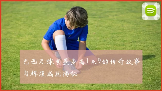 巴西足球明星身高1米9的传奇故事与辉煌成就揭秘