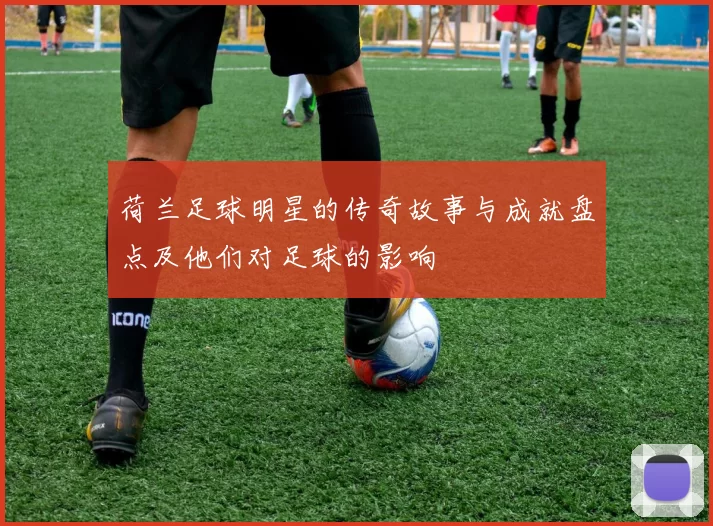 荷兰足球明星的传奇故事与成就盘点及他们对足球的影响