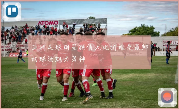 亚洲足球明星颜值大比拼谁是最帅的球场魅力男神
