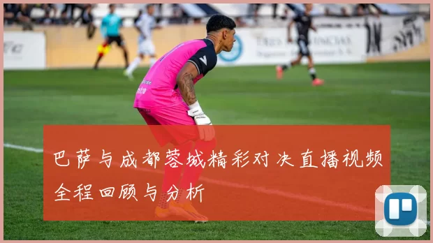 巴萨与成都蓉城精彩对决直播视频全程回顾与分析
