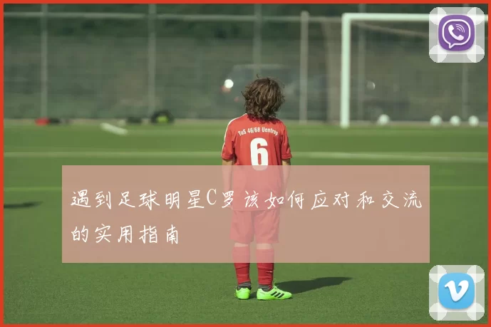 遇到足球明星C罗该如何应对和交流的实用指南