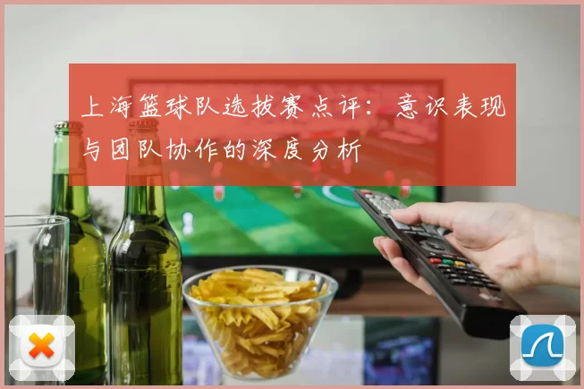 上海篮球队选拔赛点评：意识表现与团队协作的深度分析