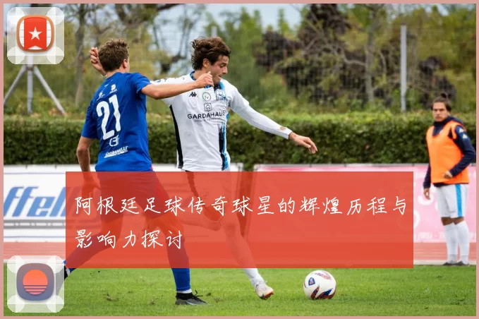阿根廷足球传奇球星的辉煌历程与影响力探讨