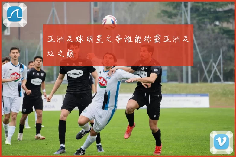 亚洲足球明星之争谁能称霸亚洲足坛之巅