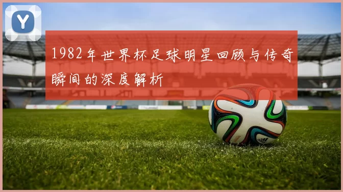 1982年世界杯足球明星回顾与传奇瞬间的深度解析
