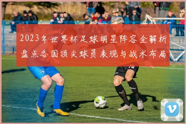 2023年世界杯足球明星阵容全解析盘点各国顶尖球员表现与战术布局