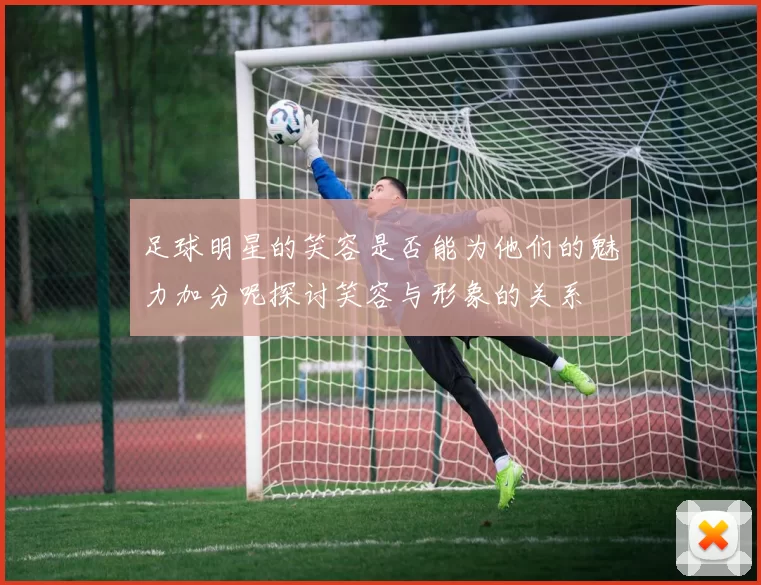 足球明星的笑容是否能为他们的魅力加分呢探讨笑容与形象的关系