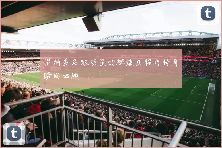 罗纳多足球明星的辉煌历程与传奇瞬间回顾
