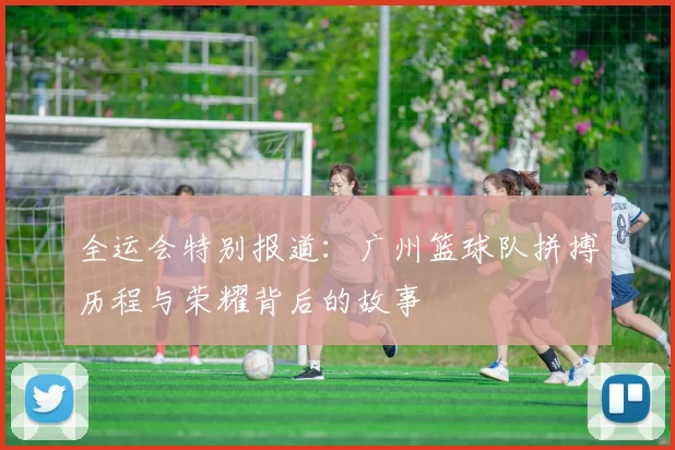 全运会特别报道：广州篮球队拼搏历程与荣耀背后的故事