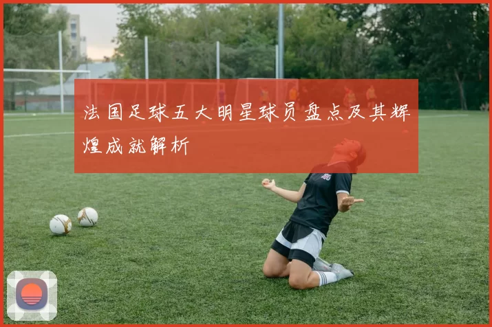 法国足球五大明星球员盘点及其辉煌成就解析