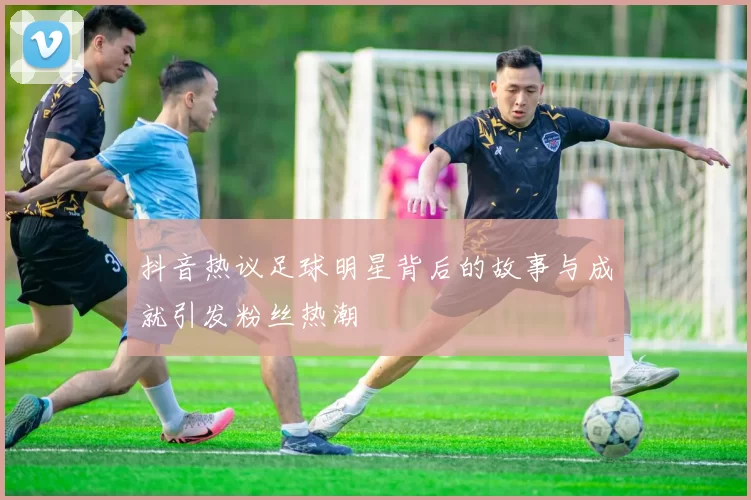 抖音热议足球明星背后的故事与成就引发粉丝热潮