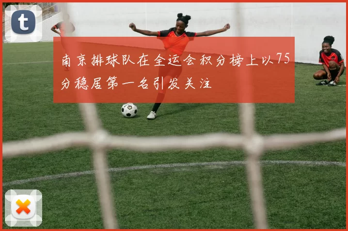 南京排球队在全运会积分榜上以75分稳居第一名引发关注