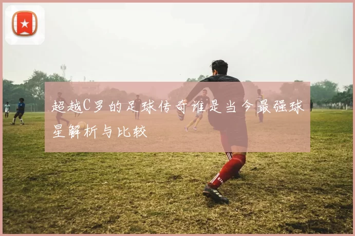 超越C罗的足球传奇谁是当今最强球星解析与比较