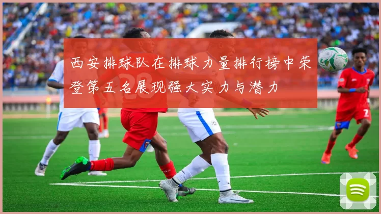西安排球队在排球力量排行榜中荣登第五名展现强大实力与潜力
