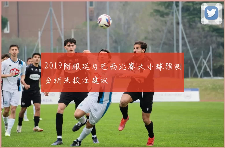 2019阿根廷与巴西比赛大小球预测分析及投注建议
