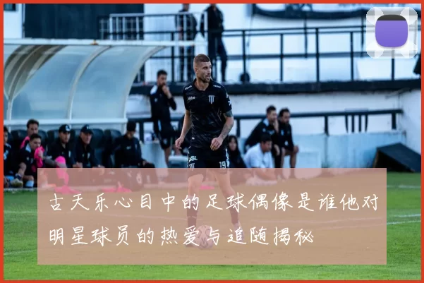 古天乐心目中的足球偶像是谁他对明星球员的热爱与追随揭秘