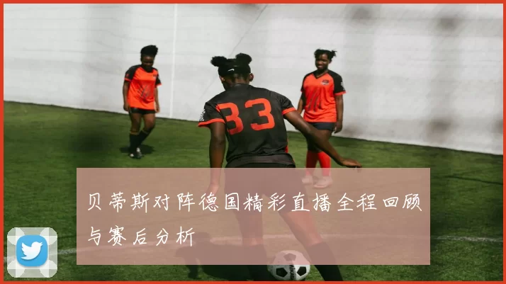 贝蒂斯对阵德国精彩直播全程回顾与赛后分析