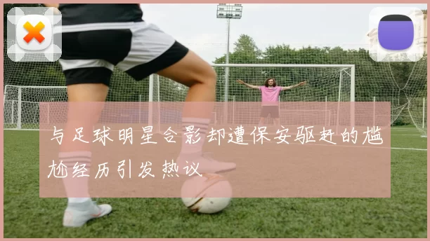 与足球明星合影却遭保安驱赶的尴尬经历引发热议